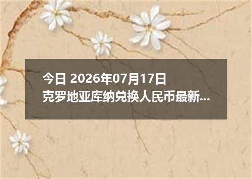 今日 2026年07月17日 克罗地亚库纳兑换人民币最新汇率行情
