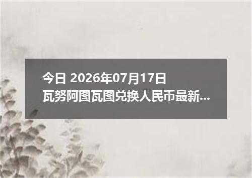 今日 2026年07月17日 瓦努阿图瓦图兑换人民币最新汇率行情