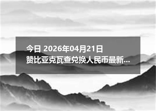 今日 2026年04月21日 赞比亚克瓦查兑换人民币最新汇率行情