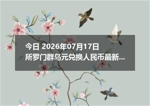 今日 2026年07月17日 所罗门群岛元兑换人民币最新汇率行情