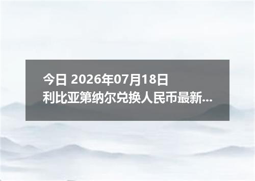 今日 2026年07月18日 利比亚第纳尔兑换人民币最新汇率行情