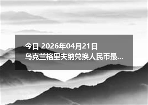 今日 2026年04月21日 乌克兰格里夫纳兑换人民币最新汇率行情