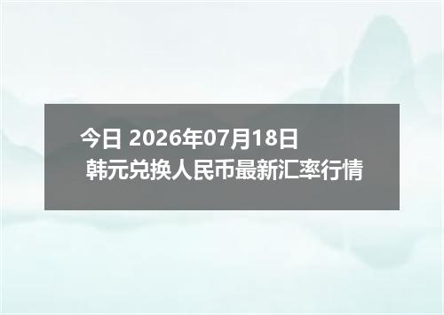 今日 2026年07月18日 韩元兑换人民币最新汇率行情
