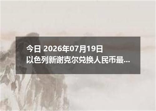 今日 2026年07月19日 以色列新谢克尔兑换人民币最新汇率行情