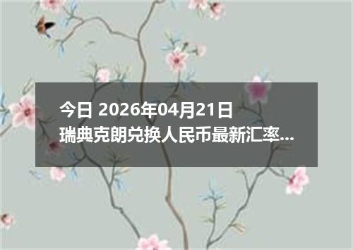 今日 2026年04月21日 瑞典克朗兑换人民币最新汇率行情