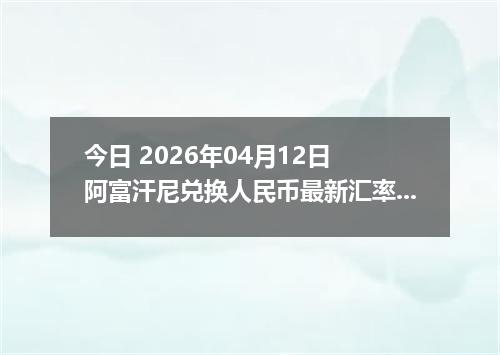 今日 2026年04月12日 阿富汗尼兑换人民币最新汇率行情