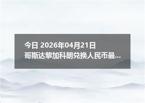 今日 2026年04月21日 哥斯达黎加科朗兑换人民币最新汇率行情