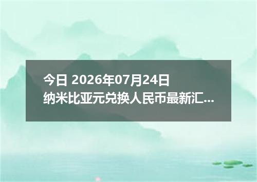 今日 2026年07月24日 纳米比亚元兑换人民币最新汇率行情