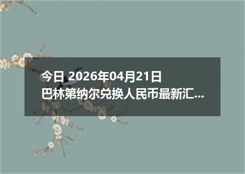 今日 2026年04月21日 巴林第纳尔兑换人民币最新汇率行情
