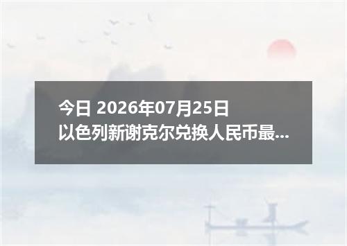 今日 2026年07月25日 以色列新谢克尔兑换人民币最新汇率行情