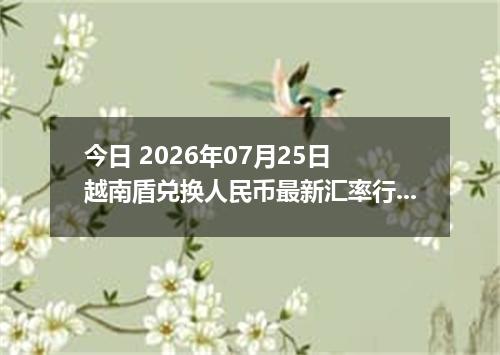 今日 2026年07月25日 越南盾兑换人民币最新汇率行情