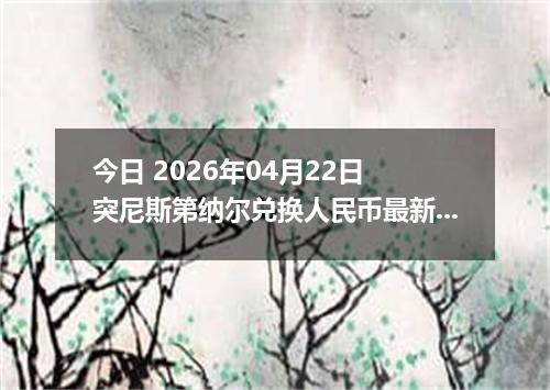 今日 2026年04月22日 突尼斯第纳尔兑换人民币最新汇率行情