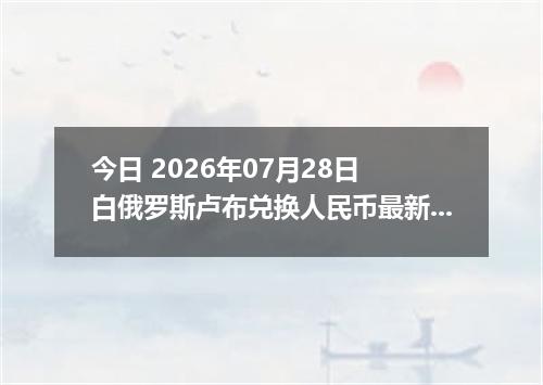 今日 2026年07月28日 白俄罗斯卢布兑换人民币最新汇率行情