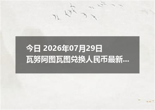 今日 2026年07月29日 瓦努阿图瓦图兑换人民币最新汇率行情
