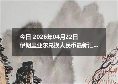 今日 2026年04月22日 伊朗里亚尔兑换人民币最新汇率行情