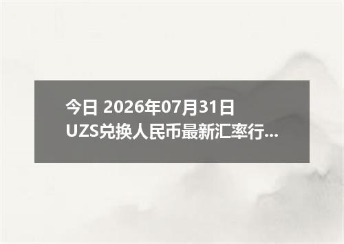 今日 2026年07月31日 UZS兑换人民币最新汇率行情