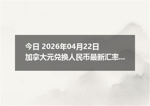 今日 2026年04月22日 加拿大元兑换人民币最新汇率行情