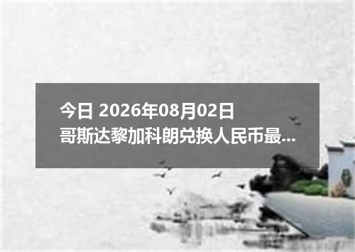 今日 2026年08月02日 哥斯达黎加科朗兑换人民币最新汇率行情