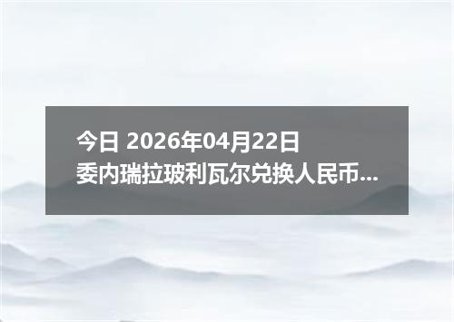 今日 2026年04月22日 委内瑞拉玻利瓦尔兑换人民币最新汇率行情