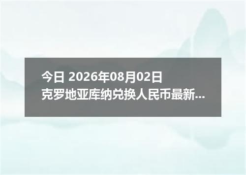 今日 2026年08月02日 克罗地亚库纳兑换人民币最新汇率行情