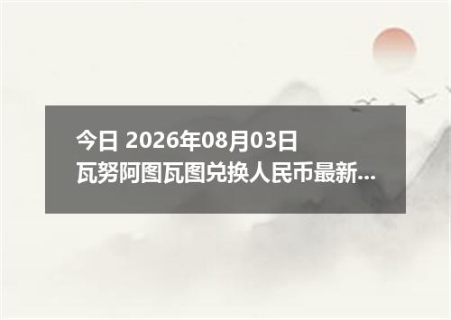 今日 2026年08月03日 瓦努阿图瓦图兑换人民币最新汇率行情