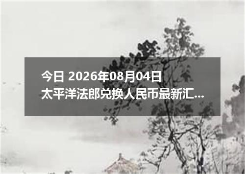 今日 2026年08月04日 太平洋法郎兑换人民币最新汇率行情