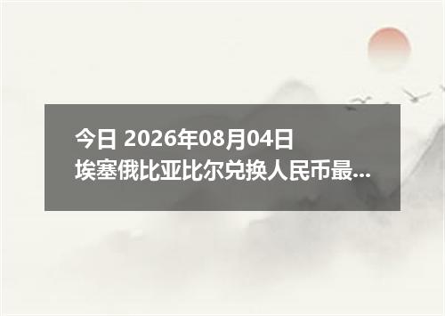 今日 2026年08月04日 埃塞俄比亚比尔兑换人民币最新汇率行情