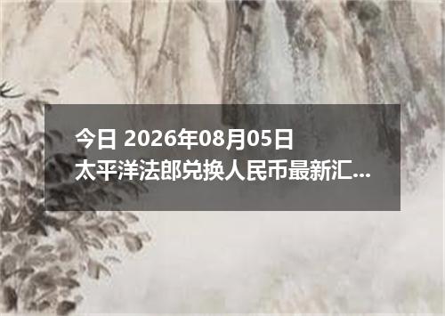 今日 2026年08月05日 太平洋法郎兑换人民币最新汇率行情