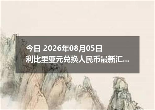 今日 2026年08月05日 利比里亚元兑换人民币最新汇率行情