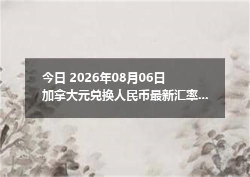 今日 2026年08月06日 加拿大元兑换人民币最新汇率行情