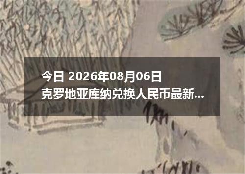 今日 2026年08月06日 克罗地亚库纳兑换人民币最新汇率行情