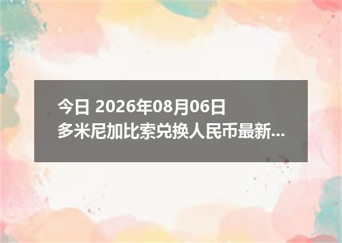 今日 2026年08月06日 多米尼加比索兑换人民币最新汇率行情