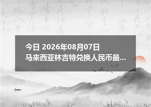 今日 2026年08月07日 马来西亚林吉特兑换人民币最新汇率行情