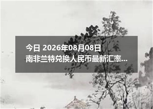 今日 2026年08月08日 南非兰特兑换人民币最新汇率行情