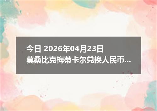 今日 2026年04月23日 莫桑比克梅蒂卡尔兑换人民币最新汇率行情