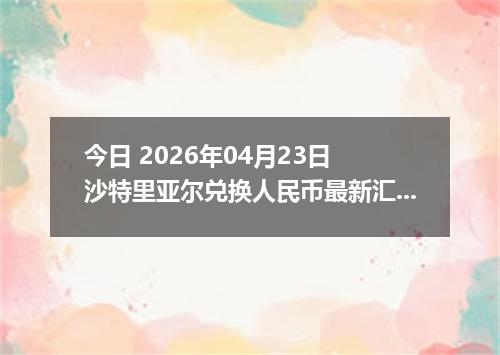 今日 2026年04月23日 沙特里亚尔兑换人民币最新汇率行情