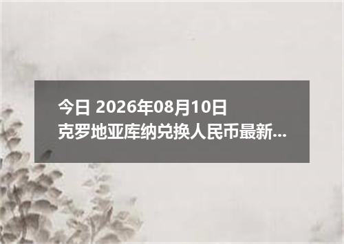 今日 2026年08月10日 克罗地亚库纳兑换人民币最新汇率行情
