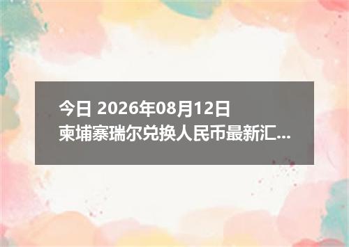 今日 2026年08月12日 柬埔寨瑞尔兑换人民币最新汇率行情