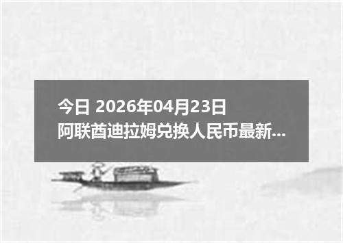 今日 2026年04月23日 阿联酋迪拉姆兑换人民币最新汇率行情