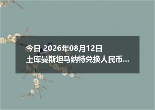今日 2026年08月12日 土库曼斯坦马纳特兑换人民币最新汇率行情