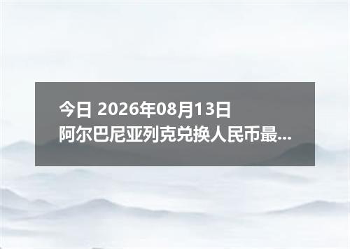 今日 2026年08月13日 阿尔巴尼亚列克兑换人民币最新汇率行情