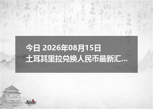 今日 2026年08月15日 土耳其里拉兑换人民币最新汇率行情