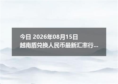 今日 2026年08月15日 越南盾兑换人民币最新汇率行情