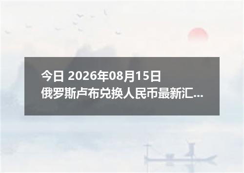 今日 2026年08月15日 俄罗斯卢布兑换人民币最新汇率行情