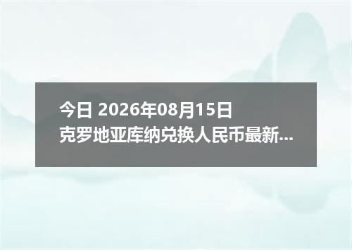 今日 2026年08月15日 克罗地亚库纳兑换人民币最新汇率行情