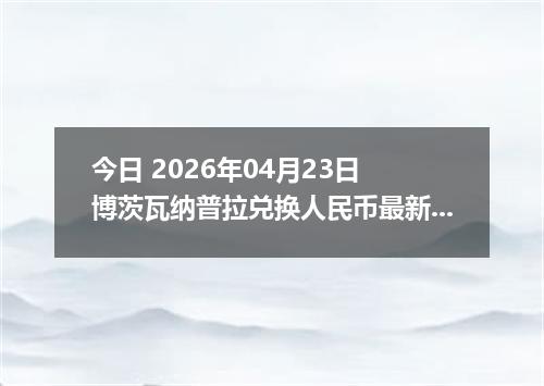 今日 2026年04月23日 博茨瓦纳普拉兑换人民币最新汇率行情