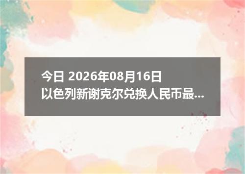 今日 2026年08月16日 以色列新谢克尔兑换人民币最新汇率行情