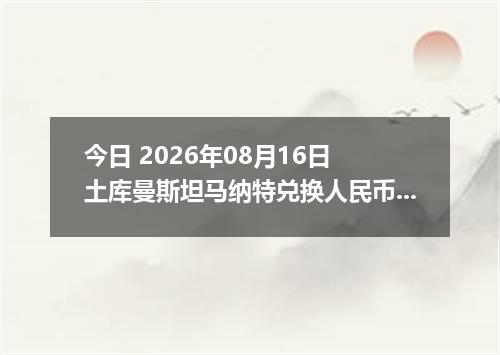 今日 2026年08月16日 土库曼斯坦马纳特兑换人民币最新汇率行情