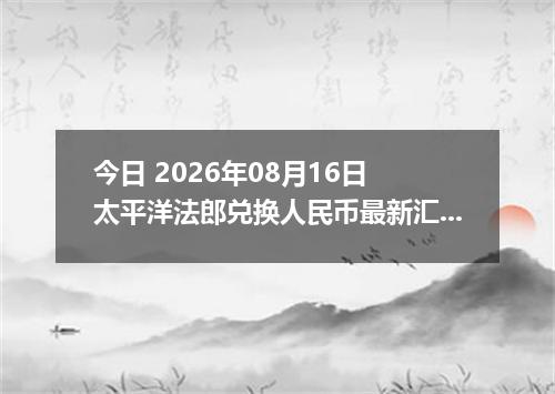 今日 2026年08月16日 太平洋法郎兑换人民币最新汇率行情