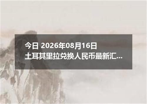 今日 2026年08月16日 土耳其里拉兑换人民币最新汇率行情